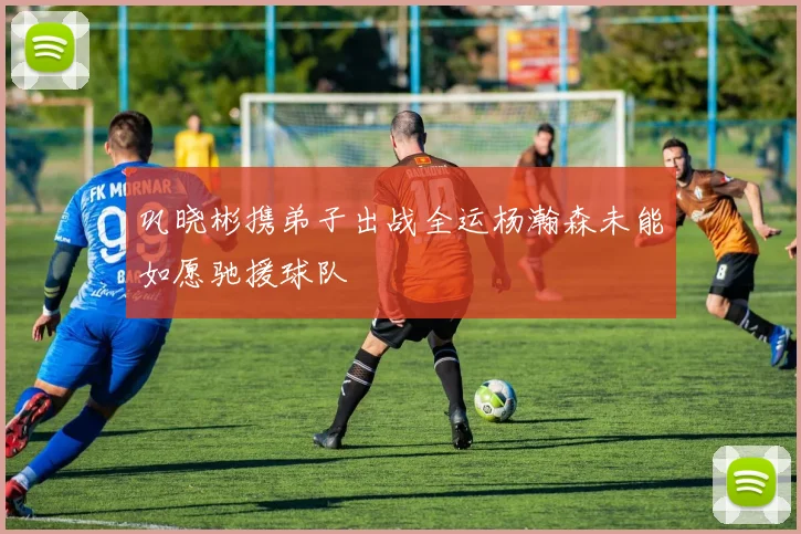 巩晓彬携弟子出战全运杨瀚森未能如愿驰援球队