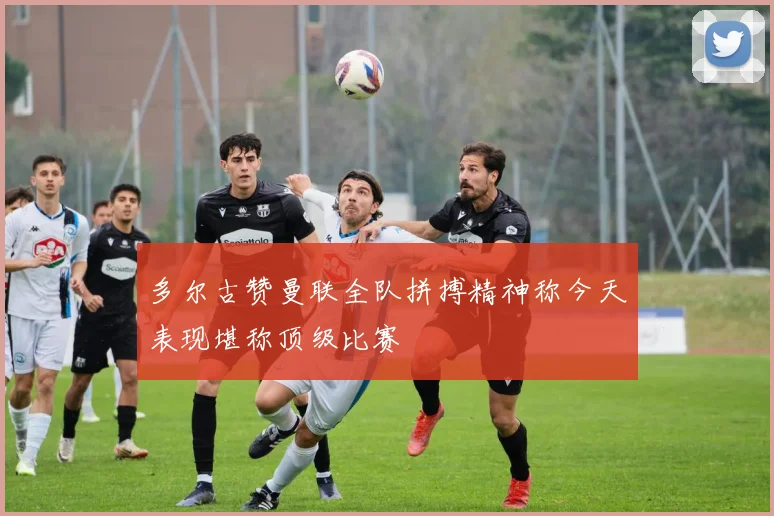多尔古赞曼联全队拼搏精神称今天表现堪称顶级比赛