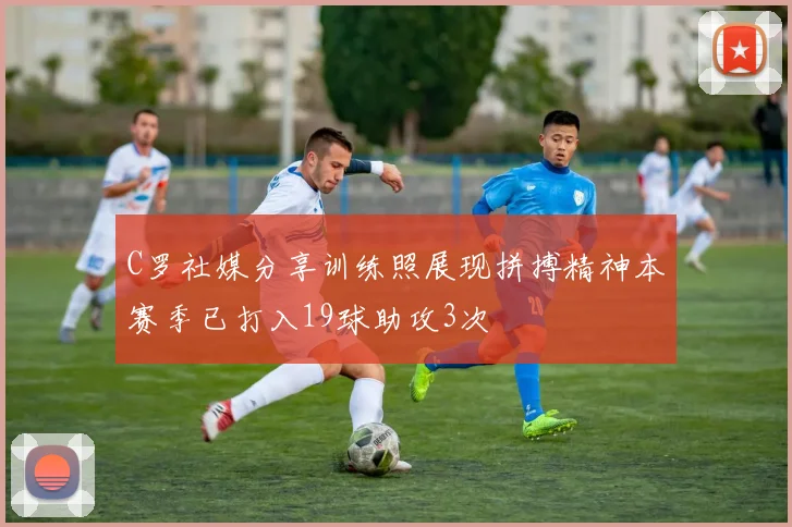 C罗社媒分享训练照展现拼搏精神本赛季已打入19球助攻3次