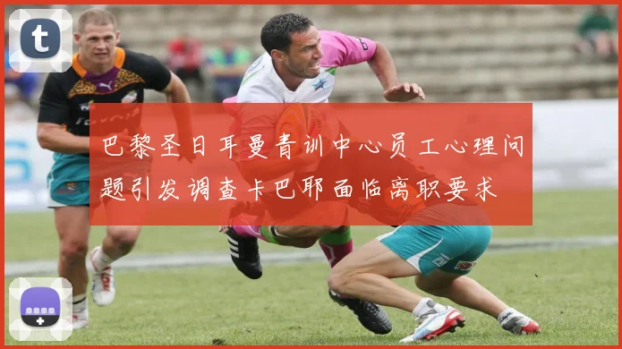 巴黎圣日耳曼青训中心员工心理问题引发调查卡巴耶面临离职要求