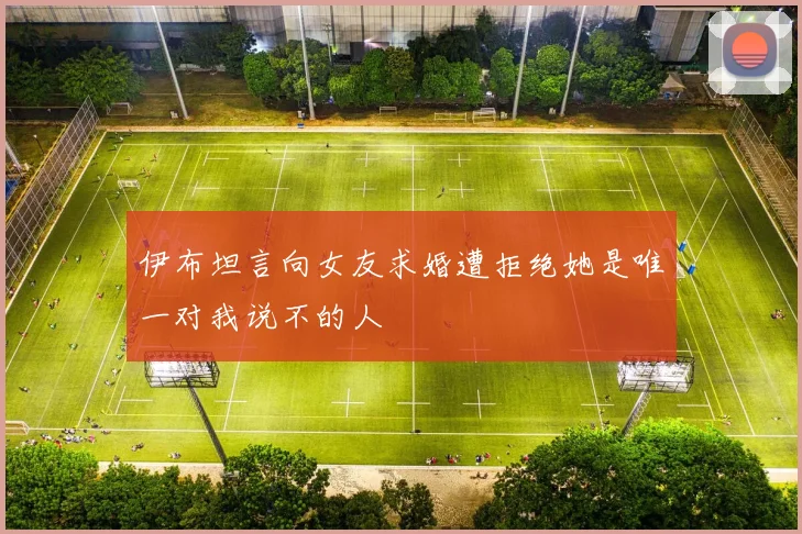 伊布坦言向女友求婚遭拒绝她是唯一对我说不的人