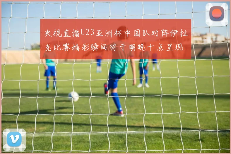 央视直播U23亚洲杯中国队对阵伊拉克比赛精彩瞬间将于明晚十点呈现