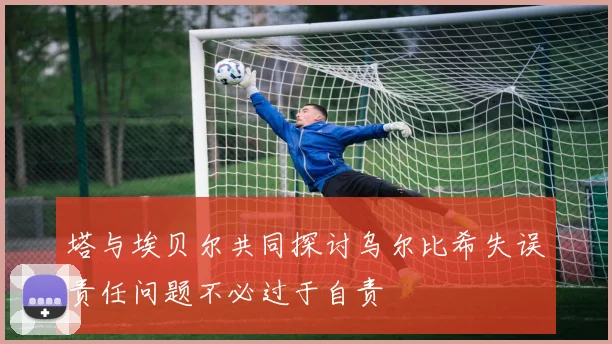 塔与埃贝尔共同探讨乌尔比希失误责任问题不必过于自责