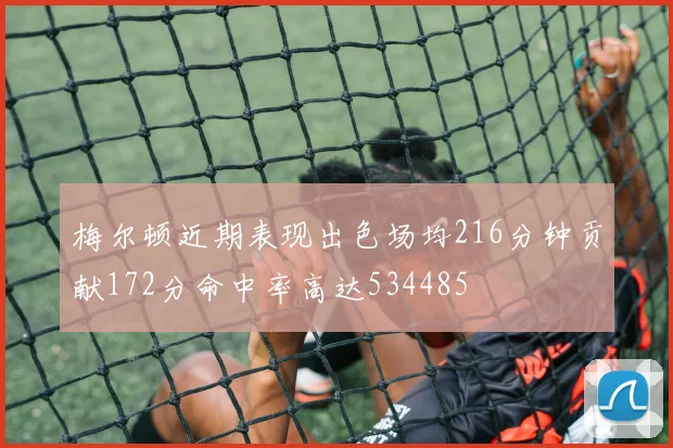 梅尔顿近期表现出色场均216分钟贡献172分命中率高达534485
