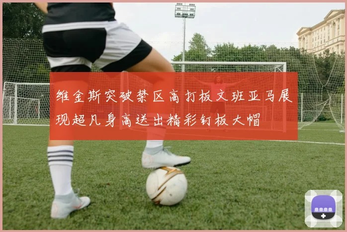 维金斯突破禁区高打板文班亚马展现超凡身高送出精彩钉板大帽