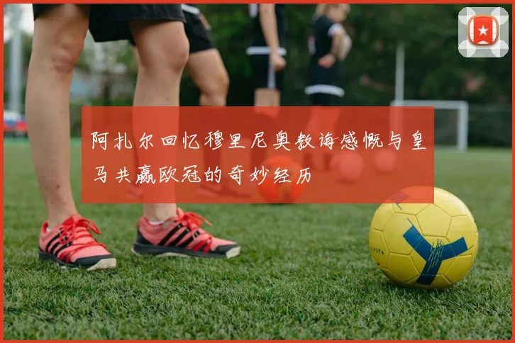 阿扎尔回忆穆里尼奥教诲感慨与皇马共赢欧冠的奇妙经历