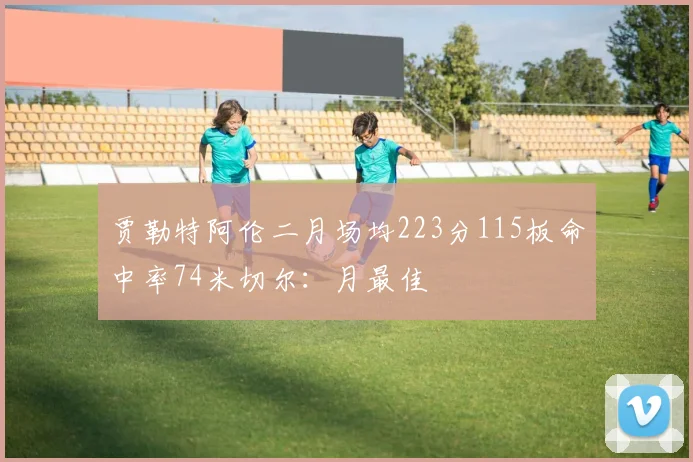 贾勒特阿伦二月场均223分115板命中率74米切尔：月最佳