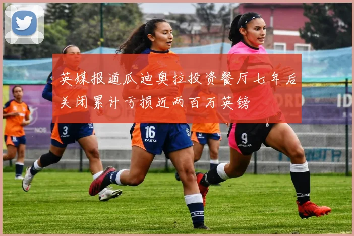英媒报道瓜迪奥拉投资餐厅七年后关闭累计亏损近两百万英镑