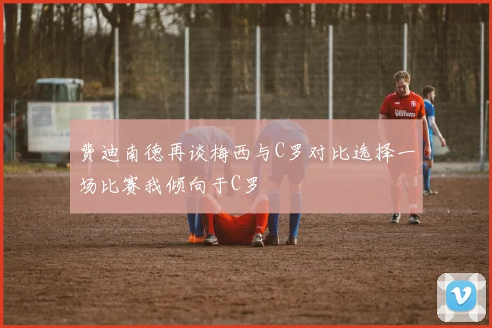 费迪南德再谈梅西与C罗对比选择一场比赛我倾向于C罗