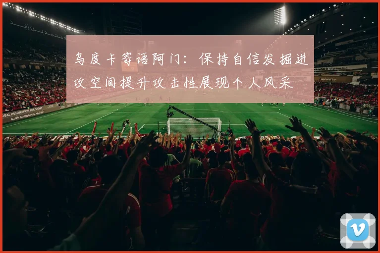 乌度卡寄语阿门：保持自信发掘进攻空间提升攻击性展现个人风采
