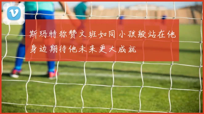 斯玛特称赞文班如同小孩般站在他身边期待他未来更大成就