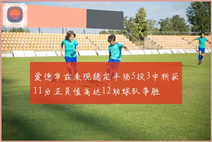 爱德华兹表现稳定半场5投3中斩获11分正负值高达12助球队争胜