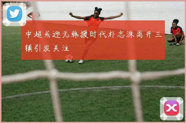 中超或迎无韩援时代朴志洙离开三镇引发关注