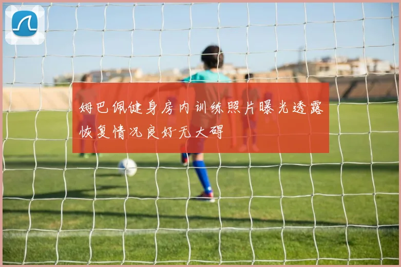姆巴佩健身房内训练照片曝光透露恢复情况良好无大碍