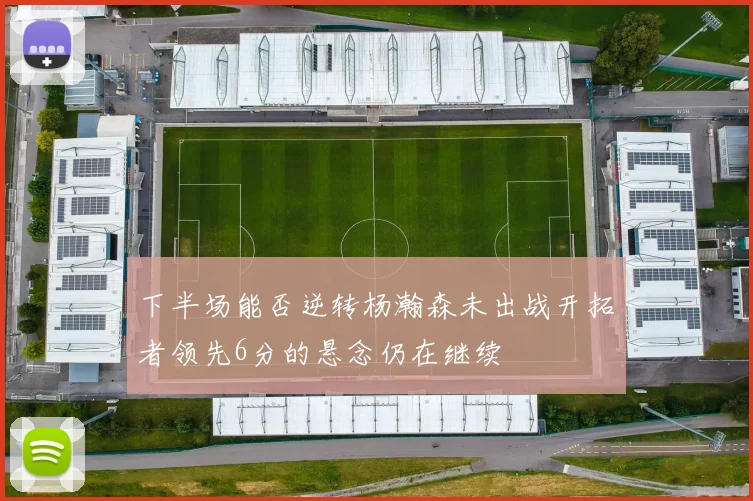 下半场能否逆转杨瀚森未出战开拓者领先6分的悬念仍在继续