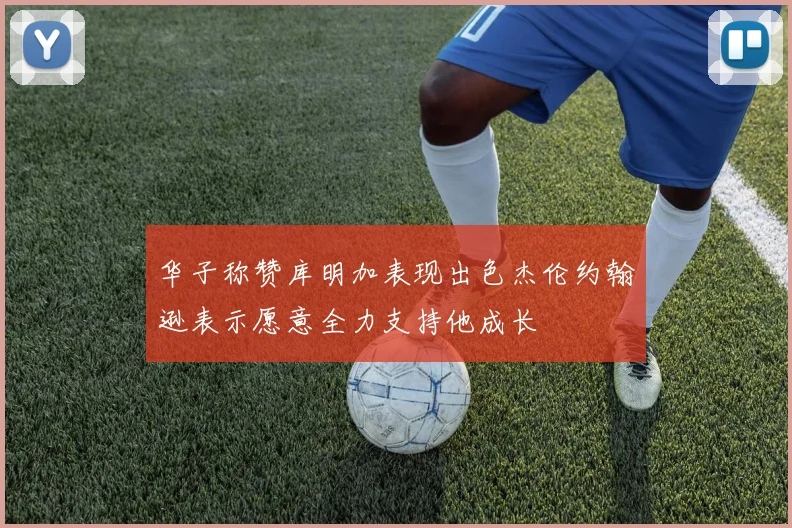 华子称赞库明加表现出色杰伦约翰逊表示愿意全力支持他成长