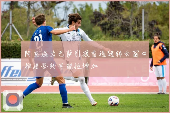 阿克成为巴萨引援首选随转会窗口推进签约可能性增加