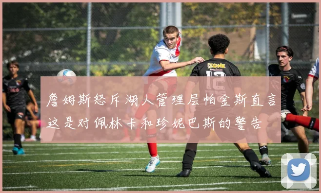 詹姆斯怒斥湖人管理层帕金斯直言这是对佩林卡和珍妮巴斯的警告