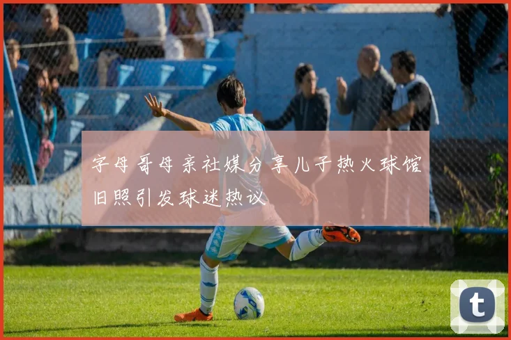 字母哥母亲社媒分享儿子热火球馆旧照引发球迷热议