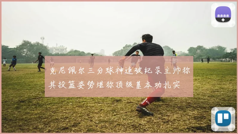克尼佩尔三分球神速破纪录主帅称其投篮姿势堪称顶级基本功扎实