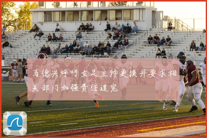 马德兴呼吁女足主帅更换并要求相关部门加强责任追究