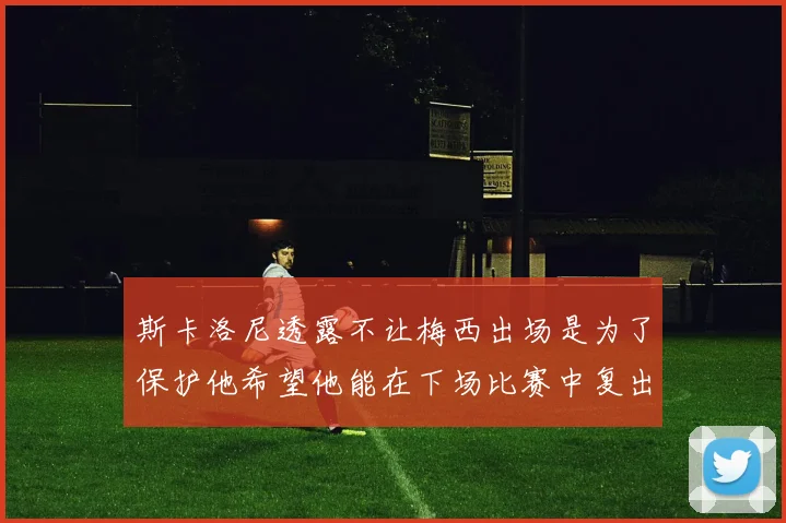 斯卡洛尼透露不让梅西出场是为了保护他希望他能在下场比赛中复出