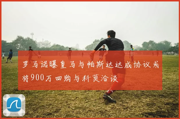 罗马诺曝皇马与帕斯达达成协议或将900万回购与科莫洽谈