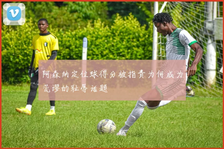 阿森纳定位球得分被指责为何成为荒谬的耻辱话题