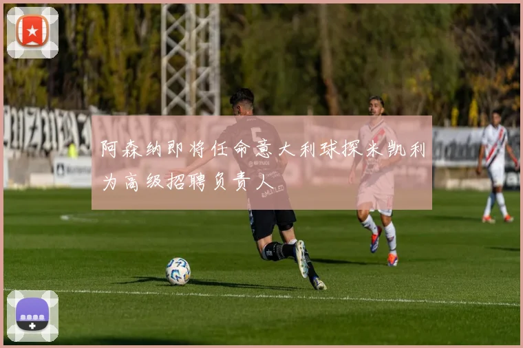 阿森纳即将任命意大利球探米凯利为高级招聘负责人