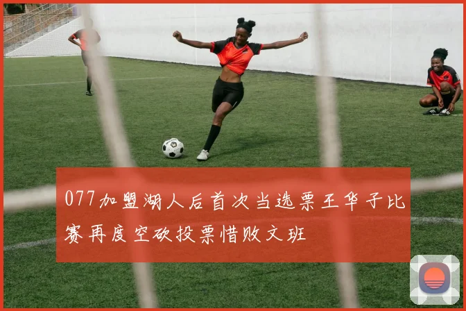 077加盟湖人后首次当选票王华子比赛再度空砍投票惜败文班