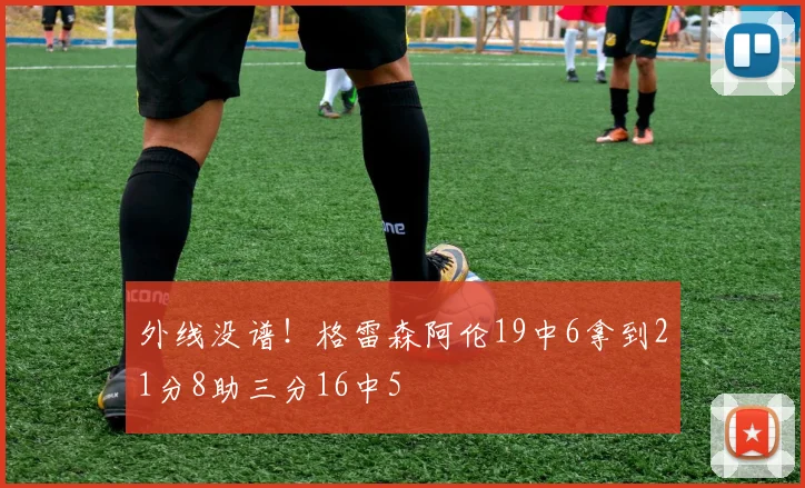 外线没谱！格雷森阿伦19中6拿到21分8助三分16中5