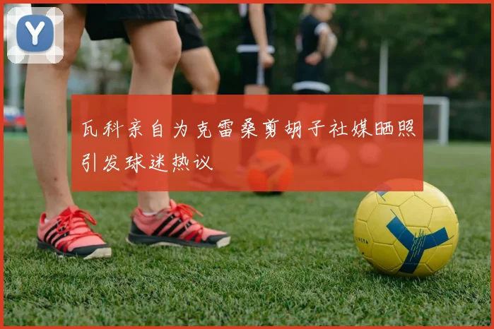 瓦科亲自为克雷桑剪胡子社媒晒照引发球迷热议