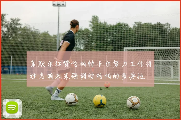 莱默尔称赞伦纳特卡尔努力工作将迎光明未来强调续约帕的重要性