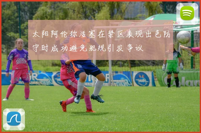 太阳阿伦称活塞在禁区表现出色防守时成功避免犯规引发争议
