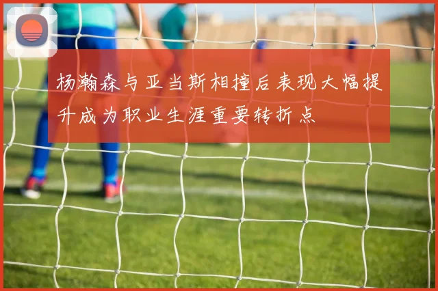 杨瀚森与亚当斯相撞后表现大幅提升成为职业生涯重要转折点