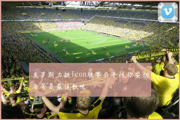 克罗斯力挺Icon联赛公平性称安切洛蒂是最佳教练