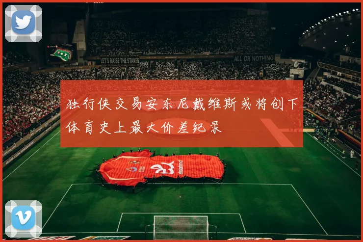 独行侠交易安东尼戴维斯或将创下体育史上最大价差纪录