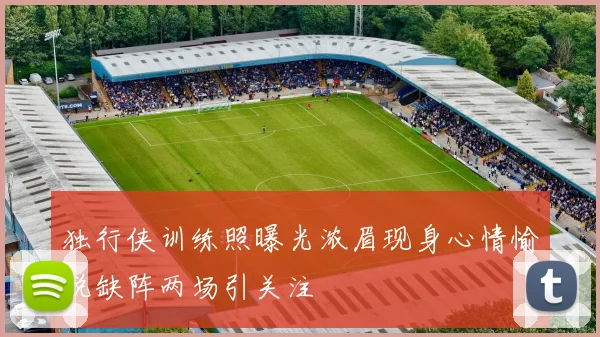 独行侠训练照曝光浓眉现身心情愉悦缺阵两场引关注