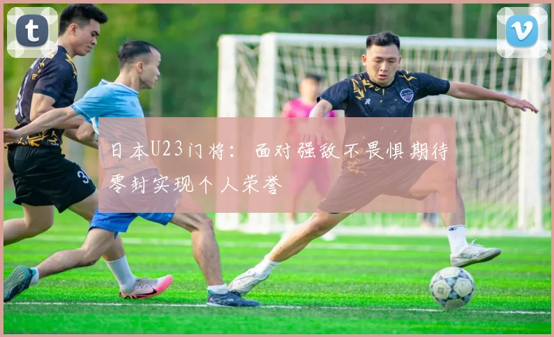 日本U23门将：面对强敌不畏惧期待零封实现个人荣誉