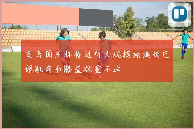 皇马国王杯将进行大规模轮换姆巴佩肌肉和膝盖双重不适