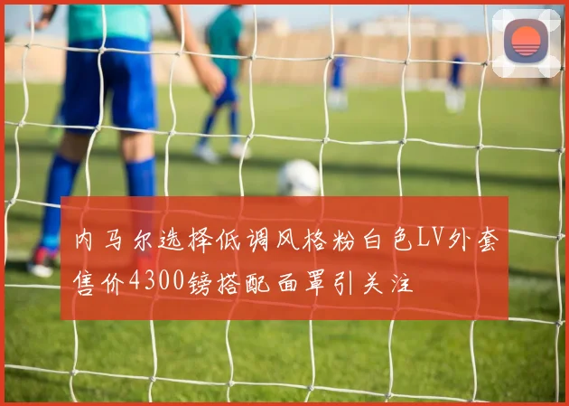 内马尔选择低调风格粉白色LV外套售价4300镑搭配面罩引关注