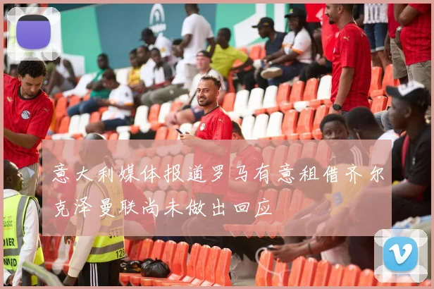 意大利媒体报道罗马有意租借齐尔克泽曼联尚未做出回应