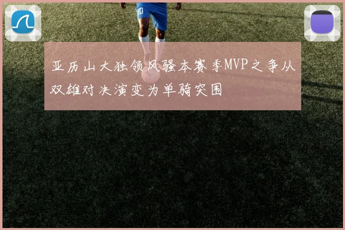 亚历山大独领风骚本赛季MVP之争从双雄对决演变为单骑突围