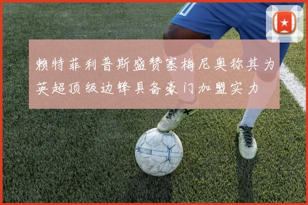 赖特菲利普斯盛赞塞梅尼奥称其为英超顶级边锋具备豪门加盟实力