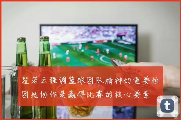 翟若云强调篮球团队精神的重要性团结协作是赢得比赛的核心要素