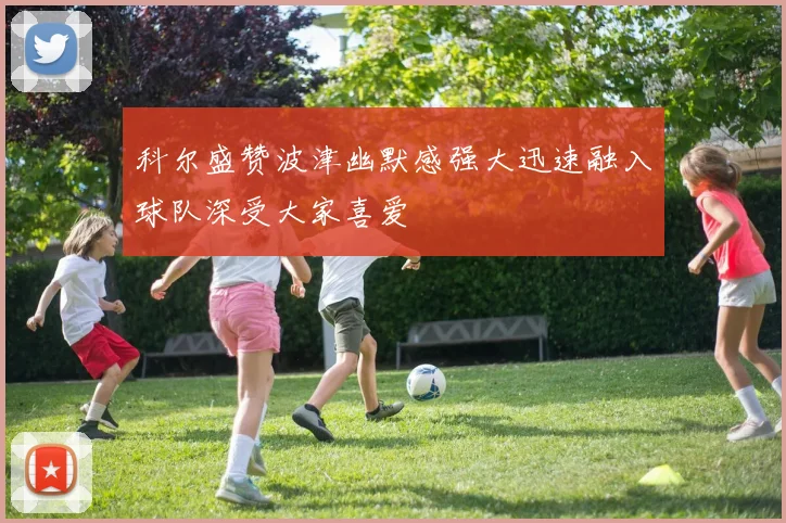 科尔盛赞波津幽默感强大迅速融入球队深受大家喜爱