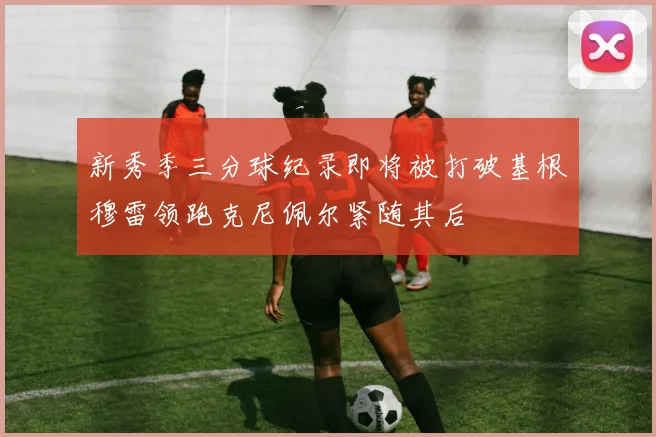 新秀季三分球纪录即将被打破基根穆雷领跑克尼佩尔紧随其后
