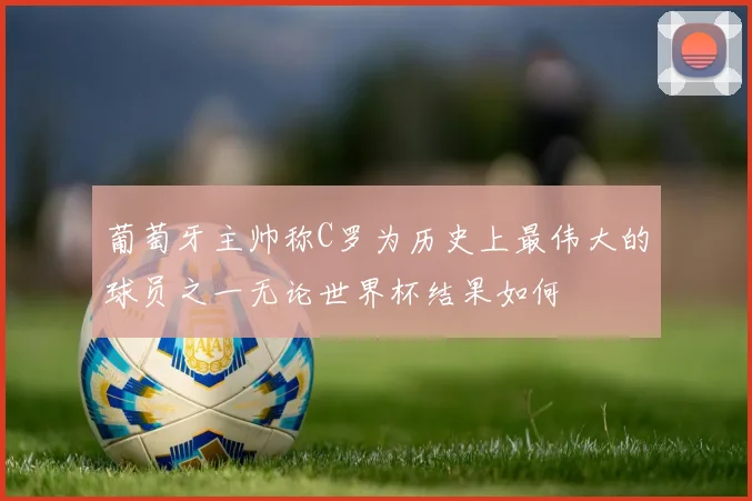 葡萄牙主帅称C罗为历史上最伟大的球员之一无论世界杯结果如何