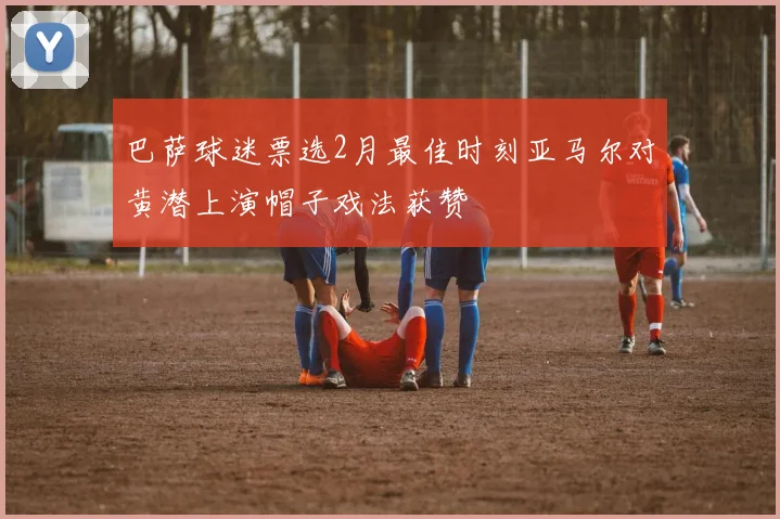 巴萨球迷票选2月最佳时刻亚马尔对黄潜上演帽子戏法获赞