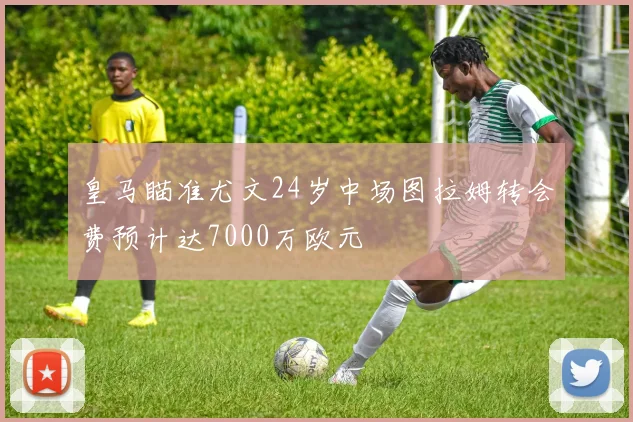 皇马瞄准尤文24岁中场图拉姆转会费预计达7000万欧元